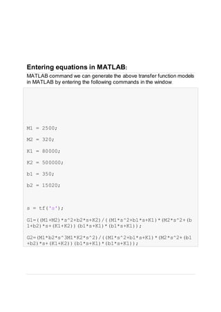 Entering equations in MATLAB:
MATLAB command we can generate the above transfer function models
in MATLAB by entering the following commands in the window.
M1 = 2500;
M2 = 320;
K1 = 80000;
K2 = 500000;
b1 = 350;
b2 = 15020;
s = tf('s');
G1=((M1+M2)*s^2+b2*s+K2)/((M1*s^2+b1*s+K1)*(M2*s^2+(b
1+b2)*s+(K1+K2))(b1*s+K1)*(b1*s+K1));
G2=(M1*b2*s^3M1*K2*s^2)/((M1*s^2+b1*s+K1)*(M2*s^2+(b1
+b2)*s+(K1+K2))(b1*s+K1)*(b1*s+K1));
 