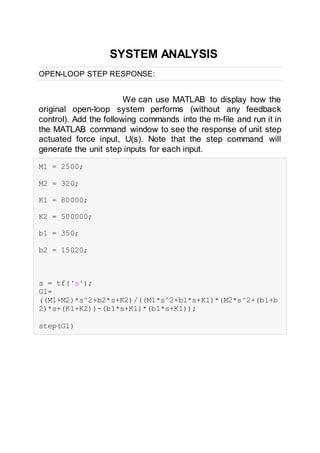 SYSTEM ANALYSIS
OPEN-LOOP STEP RESPONSE:
We can use MATLAB to display how the
original open-loop system performs (without any feedback
control). Add the following commands into the m-file and run it in
the MATLAB command window to see the response of unit step
actuated force input, U(s). Note that the step command will
generate the unit step inputs for each input.
M1 = 2500;
M2 = 320;
K1 = 80000;
K2 = 500000;
b1 = 350;
b2 = 15020;
s = tf('s');
G1=
((M1+M2)*s^2+b2*s+K2)/((M1*s^2+b1*s+K1)*(M2*s^2+(b1+b
2)*s+(K1+K2))-(b1*s+K1)*(b1*s+K1));
step(G1)
 