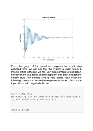 From this graph of the open-loop response for a unit step
actuated force, we can see that the system is under-damped.
People sitting in the bus will feel very small amount of oscillation.
Moreover, the bus takes an unacceptably long time to reach the
steady state (the settling time is very large). Now enter the
following commands to see the response for a step disturbance
input, W(s), with magnitude 0.1 m.
G2=(-M1*b2*s^3-
M1*K2*s^2)/((M1*s^2+b1*s+K1)*(M2*s^2+(b1+b2)*s+
(K1+K2))-(b1*s+K1)*(b1*s+K1));
step(0.1*G2)
 