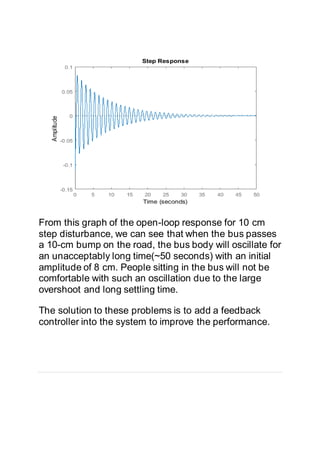 From this graph of the open-loop response for 10 cm
step disturbance, we can see that when the bus passes
a 10-cm bump on the road, the bus body will oscillate for
an unacceptably long time(~50 seconds) with an initial
amplitude of 8 cm. People sitting in the bus will not be
comfortable with such an oscillation due to the large
overshoot and long settling time.
The solution to these problems is to add a feedback
controller into the system to improve the performance.
 