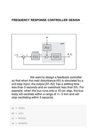 FREQUENCY RESPONSE CONTROLLER DESIGN
We want to design a feedback controller
so that when the road disturbance(W) is simulated by a
unit step input, the output (X1-X2) has a settling time
less than 5 seconds and an overshoot less than 5%. For
example, when the bus runs onto a 10-cm step, the bus
body will oscillate within a range of +/- 5 mm and will
stop oscillating within 5 seconds.
m1 = 2500;
m2 = 320;
k1 = 80000;
k2 = 500000;
 