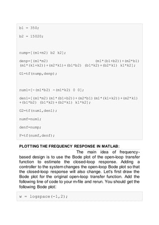 b1 = 350;
b2 = 15020;
nump=[(m1+m2) b2 k2];
denp=[(m1*m2) (m1*(b1+b2))+(m2*b1)
(m1*(k1+k2))+(m2*k1)+(b1*b2) (b1*k2)+(b2*k1) k1*k2];
G1=tf(nump,denp);
num1=[-(m1*b2) -(m1*k2) 0 0];
den1=[(m1*m2)(m1*(b1+b2))+(m2*b1)(m1*(k1+k2))+(m2*k1)
+(b1*b2) (b1*k2)+(b2*k1) k1*k2];
G2=tf(num1,den1);
numf=num1;
denf=nump;
F=tf(numf,denf);
PLOTTING THE FREQUENCY RESPONSE IN MATLAB:
The main idea of frequency-
based design is to use the Bode plot of the open-loop transfer
function to estimate the closed-loop response. Adding a
controller to the system changes the open-loop Bode plot so that
the closed-loop response will also change. Let's first draw the
Bode plot for the original open-loop transfer function. Add the
following line of code to your m-file and rerun. You should get the
following Bode plot:
w = logspace(-1,2);
 