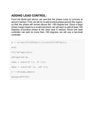 ADDING LEAD CONTROL:
From the Bode plot above, we see that the phase curve is concave at
about 5 rad/sec.First, we will try to add positive phase around this region,
so that the phase will remain above the -180 degree line. Since a large
phase margin leads to a small overshoot, we will want to add at least 140
degrees of positive phase at the area near 5 rad/sec. Since one lead
controller can add no more than +90 degrees, we will use a two-lead
controller.
a = (1-sin(70/180*pi))/(1+sin(70/180*pi));
w=5;
T=1/(w*sqrt(a));
aT=sqrt(a)/w;
numc = conv([T 1], [T 1]);
denc = conv([aT 1], [aT 1]);
C = tf(numc,denc);
margin(K*C*G1)
 