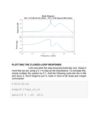 PLOTTING THE CLOSED-LOOP RESPONSE:
Let's see what the step response looks like now. Keep in
mind that we are using a 0.1-m step as the disturbance. To simulate this,
simply multiply the system by 0.1. Add the following code into the m-file
and rerun it. Don't forget to put % mark in front of all bode and margin
commands!
t=0:0.01:5;
step(0.1*sys_cl,t)
axis([0 5 -.01 .01])
 