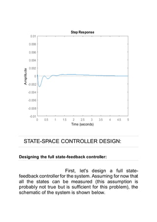 STATE-SPACE CONTROLLER DESIGN:
Designing the full state-feedback controller:
First, let's design a full state-
feedback controller for the system. Assuming for now that
all the states can be measured (this assumption is
probably not true but is sufficient for this problem), the
schematic of the system is shown below.
 