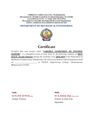 (Affiliated to Andhra University, Visakhapatnam)
(Recognized by All India Council for Technical Education, New Delhi)
(Accredited by NAAC ‘A’ Grade with 3.60 CGPA)
(Recognized as Scientific and Industrial Research Organization)
CHINA AMIRAM (P.O)::BHIMAVARAM-534 204
DEPARTMENT OF MECHANICAL ENGINEERING
Certificate
Certified that mini project titled “VARIABLE SUSPENSION BY CONTROL
SYSTEMS” is a bonafied record of work done by the following students of III/IV
B.Tech. Second Semester during the academic year 2018-2019 in the Department of
Mechanical Engineering. Submitted for the University Semester End Examination held
on _____________________ at S.R.K.R. Engineering College, Chinnamiram,
Bhimavaram-534204.
Guide:
Sri M.ANIL KUMAR, M.E.
Assistant Professor.
HOD:
Dr. K. Brahma Raju, M.E., Ph. D.
Professor & Head of the
Department.
 