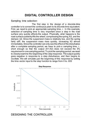 DIGITAL CONTROLLER DESIGN
Sampling time selection:
The first step in the design of a discrete-time
controller is to convert the continuous plant to its discrete time equivalent.
First, we need to pick an appropriate sampling time, . In this example,
selection of sampling time is very important since a step in the road
surface very quickly affects the output. Physically, what happens is the
road surface suddenlylifts the wheel, compressing the spring,K2, and the
damper, b2. Since the suspension mass is relatively low, and the spring
fairly stiff, the suspension mass rises quickly, increasing X2 almost
immediately.Since the controllercan only see the effectof the disturbance
after a complete sampling period, we have to pick a sampling time, ,
short enough so that the output (X1-X2) does not exceed the 5%
requirementin one sampling period.To pickthe sampling period,we need
to closelyexamine the beginning of the step response.The output quickly
goes negative in response to a step disturbance, and then begins to
oscillate. We will simulate just the beginning of this response by setting
the time vector input to the step function to range from 0 to .005
DESIGNING THE CONTROLLER:
 