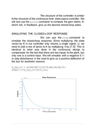 The structure of the controller is similar
to the structure of the continuous-time state-space controller. We
will now use the place command to compute the gain matrix, K,
which will, in feedback, give us the desired closed-loop poles.
SIMULATING THE CLOSED-LOOP RESPONSE:
We can use the step command to
simulate the closed-loop response. Since multiplying the state
vector by K in our controller only returns a single signal, U, we
need to add a row of zeros to K by multiplying it by [1 0]'. This is
identical to what was done in the continuous design to
compensate for the fact that there are two inputs to the plant, but
only one is a control input. We will simulate with a negative 0.1-
m step disturbance in the road to give us a positive deflection of
the bus for aesthetic reasons
d_sys_cl = ss(Ad-Bd*[1;0]*K,Bd,Cd,Dd,T);
step(-.1*d_sys_cl*[0;1],5);
 