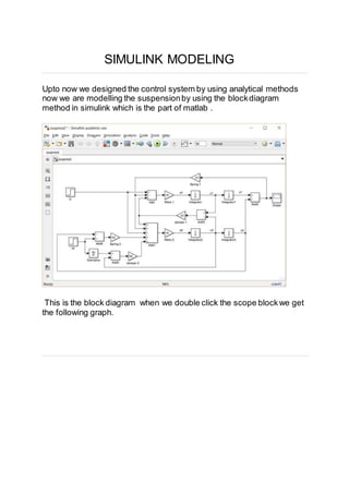 SIMULINK MODELING
Upto now we designed the control system by using analytical methods
now we are modelling the suspensionby using the blockdiagram
method in simulink which is the part of matlab .
This is the block diagram when we double click the scope blockwe get
the following graph.
 