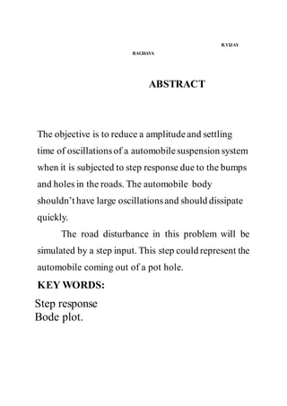 B.VIJAY
RAGHAVA
ABSTRACT
The objective is to reduce a amplitudeand settling
time of oscillationsof a automobilesuspension system
when it is subjected to step response due to the bumps
and holes in the roads. The automobile body
shouldn’t have large oscillationsand should dissipate
quickly.
The road disturbance in this problem will be
simulated by a step input. This step could represent the
automobile coming out of a pot hole.
KEY WORDS:
Step response
Bode plot.
 