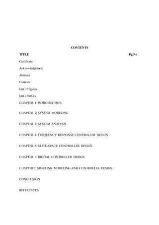 CONTENTS
TITLE Pg.No
Certificate
Acknowledgement
Abstract
Contents
List of figures
List of tables
CHAPTER 1: INTRODUCTION
CHAPTER 2: SYSTEM MODELING
CHAPTER 3: SYSTEM ANALYSIS
CHAPTER 4: FREQUENCY RESPONSE CONTROLLER DESIGN
CHAPTER 5: STATE-SPACE CONTROLLER DESIGN
CHAPTER 6: DIGITAL CONTROLLER DESIGN
CHAPTER7: SIMULINK MODELING AND CONTROLLER DESIGN
CONCLUSION
REFERENCES.
 