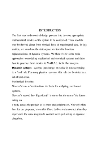INTRODUCTION
The first step in the control design process is to develop appropriate
mathematical models of the system to be controlled. These models
may be derived either from physical laws or experimental data. In this
section, we introduce the state-space and transfer function
representations of dynamic systems. We then review some basic
approaches to modeling mechanical and electrical systems and show
how to generate these models in MATLAB for further analysis.
Dynamic systems: systems that change or evolve in time according
to a fixed rule. For many physical systems, this rule can be stated as a
set of first-order.
Mechanical Systems:
Newton's laws of motion form the basis for analyzing mechanical
systems.
Newton’s second law, Equation (11), states that the sum of the forces
acting on
a body equals the product of its mass and acceleration. Newton's third
law, for our purposes, states that if two bodies are in contact, then they
experience the same magnitude contact force, just acting in opposite
directions.
 