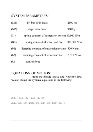 SYSTEM PARAMETERS:
(M1) 1/4 bus body mass 2500 kg
(M2) suspension mass 320 kg
K1) spring constant of suspension system 80,000 N/m
(K2) spring constant of wheel and tire 500,000 N/m
(b1) damping constant of suspension system 350 N.s/m
(b2) damping constant of wheel and tire 15,020 N.s/m
(U) control force
EQUATIONS OF MOTION:
From the picture above and Newton's law,
we can obtain the dynamic equations as the following:
 