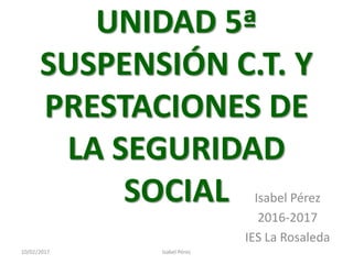 UNIDAD 5ª
SUSPENSIÓN C.T. Y
PRESTACIONES DE
LA SEGURIDAD
SOCIAL Isabel Pérez
2016-2017
IES La Rosaleda
10/02/2017 Isabel Pérez
 