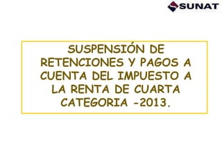 SUSPENSIÓN DE
RETENCIONES Y PAGOS A
CUENTA DEL IMPUESTO A
LA RENTA DE CUARTA
CATEGORIA -2013.
 
