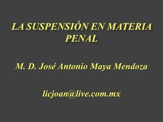 LA SUSPENSIÓN EN MATERIA
PENAL
M. D. José Antonio Maya Mendoza
licjoan@live.com.mx
 