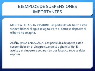 A menudo las partículas más grandes de hunden hasta el fondo y la suspensión se separa sola, aunque puede llevar mucho tiempo.EJEMPLOS DE SUSPENSIONES IMPORTANTESLECHE: La partículas de grasa están suspendidas en agua. Éstas son menos densas que el agua y con el tiempo se irán desplazando hacia la superficie.PINTURA: las partículas del pigmento coloreado están suspendidas en agua o aceite. Si la pintura no se ha agitado durante un largo tiempo, las partículas se depositan en el fondo.