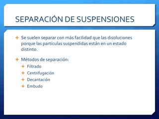 EJEMPLOS DE SUSPENSIONES IMPORTANTESMEZCLA DE  AGUA  Y BARRO: las partículas de barro están suspendidas si el agua se agita. Pero el barro se deposita si el barro no se agita.ALIÑO PARA ENSALADA: Las partículas de aceite están suspendidas en el vinagre cuando se agita el aliño. El aceite y el vinagre se separan en dos fases cuando se deja reposar.