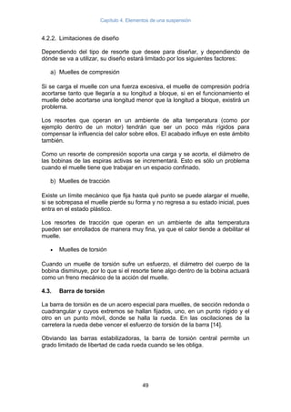 Capítulo 4. Elementos de una suspensión
49
4.2.2. Limitaciones de diseño
Dependiendo del tipo de resorte que desee para diseñar, y dependiendo de
dónde se va a utilizar, su diseño estará limitado por los siguientes factores:
a) Muelles de compresión
Si se carga el muelle con una fuerza excesiva, el muelle de compresión podría
acortarse tanto que llegaría a su longitud a bloque, si en el funcionamiento el
muelle debe acortarse una longitud menor que la longitud a bloque, existirá un
problema.
Los resortes que operan en un ambiente de alta temperatura (como por
ejemplo dentro de un motor) tendrán que ser un poco más rígidos para
compensar la influencia del calor sobre ellos. El acabado influye en este ámbito
también.
Como un resorte de compresión soporta una carga y se acorta, el diámetro de
las bobinas de las espiras activas se incrementará. Esto es sólo un problema
cuando el muelle tiene que trabajar en un espacio confinado.
b) Muelles de tracción
Existe un límite mecánico que fija hasta qué punto se puede alargar el muelle,
si se sobrepasa el muelle pierde su forma y no regresa a su estado inicial, pues
entra en el estado plástico.
Los resortes de tracción que operan en un ambiente de alta temperatura
pueden ser enrollados de manera muy fina, ya que el calor tiende a debilitar el
muelle.
• Muelles de torsión
Cuando un muelle de torsión sufre un esfuerzo, el diámetro del cuerpo de la
bobina disminuye, por lo que si el resorte tiene algo dentro de la bobina actuará
como un freno mecánico de la acción del muelle.
4.3. Barra de torsión
La barra de torsión es de un acero especial para muelles, de sección redonda o
cuadrangular y cuyos extremos se hallan fijados, uno, en un punto rígido y el
otro en un punto móvil, donde se halla la rueda. En las oscilaciones de la
carretera la rueda debe vencer el esfuerzo de torsión de la barra [14].
Obviando las barras estabilizadoras, la barra de torsión central permite un
grado limitado de libertad de cada rueda cuando se les obliga.
 