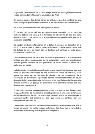 Capítulo 4. Elementos de una suspensión
52
longitudinal (de conducción), la caja del eje puede ser restringida lateralmente,
ya sea con una barra Panhard o vinculación de Watt.
En algunos casos, dos de las barras de enlace se pueden combinar en una
forma triangular que limita efectivamente el eje de los vehículos lateralmente.
4.6.1. Los problemas comunes de suspensión de aire
El fracaso del puntal del aire es generalmente causado por la pudrición
húmeda, debido a la vejez y a la humedad en el sistema de aire que daña
desde el interior. Las piezas de la suspensión de aire pueden fallar porque el
caucho se seca [16].
Se pueden producir perforaciones en la bolsa de aire por los desechos en la
vía. Con aplicaciones a medida, una instalación incorrecta puede causar que
las bolsas de aire se rocen con el bastidor del vehículo u otras partes
circundantes, dañándolas.
La extensión de más de un muelle neumático que no está lo suficientemente
limitada por otros componentes de la suspensión, como un amortiguador,
también puede conllevar la falla prematura de dicho muelle a través de la
ruptura de las capas.
La falta de aire comprimido generalmente ocurre cuando las líneas de aire, que
debe ser enviado a las bolsas de aire a través del chasis del vehículo, rozan
contra una arista de un miembro del chasis o de un componente de la
suspensión en movimiento. Este modo de fallo normalmente tardará en ocurrir
después de la instalación inicial del componente. Una falla en la línea de aire
también ocurre si un pedazo de escombro en la carretera impacta con una
línea de aire y la desgarra.
El fallo del compresor se debe principalmente a una fuga de aire. El compresor
se apaga tratando de mantener la correcta presión del aire en un sistema con
un escape de aire. El fallo del compresor también puede ser causado por la
humedad dentro del sistema de aire que entra en contacto con sus
componentes electrónicos.
La secadora, que funciona para eliminar la humedad del sistema de aire, con el
tiempo se satura y no puede realizar su función. Esto hace que la humedad se
acumule en el sistema y puede quemar el compresor.
 