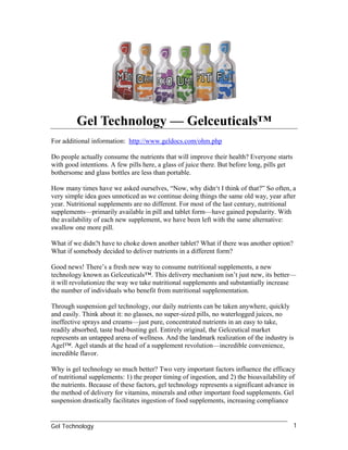 Gel Technology — Gelceuticals™
For additional information: http://www.geldocs.com/ohm.php

Do people actually consume the nutrients that will improve their health? Everyone starts
with good intentions. A few pills here, a glass of juice there. But before long, pills get
bothersome and glass bottles are less than portable.

How many times have we asked ourselves, “Now, why didn‘t I think of that?” So often, a
very simple idea goes unnoticed as we continue doing things the same old way, year after
year. Nutritional supplements are no different. For most of the last century, nutritional
supplements—primarily available in pill and tablet form—have gained popularity. With
the availability of each new supplement, we have been left with the same alternative:
swallow one more pill.

What if we didn?t have to choke down another tablet? What if there was another option?
What if somebody decided to deliver nutrients in a different form?

Good news! There’s a fresh new way to consume nutritional supplements, a new
technology known as Gelceuticals™. This delivery mechanism isn’t just new, its better—
it will revolutionize the way we take nutritional supplements and substantially increase
the number of individuals who benefit from nutritional supplementation.

Through suspension gel technology, our daily nutrients can be taken anywhere, quickly
and easily. Think about it: no glasses, no super-sized pills, no waterlogged juices, no
ineffective sprays and creams—just pure, concentrated nutrients in an easy to take,
readily absorbed, taste bud-busting gel. Entirely original, the Gelceutical market
represents an untapped arena of wellness. And the landmark realization of the industry is
Agel™. Agel stands at the head of a supplement revolution—incredible convenience,
incredible flavor.

Why is gel technology so much better? Two very important factors influence the efficacy
of nutritional supplements: 1) the proper timing of ingestion, and 2) the bioavailability of
the nutrients. Because of these factors, gel technology represents a significant advance in
the method of delivery for vitamins, minerals and other important food supplements. Gel
suspension drastically facilitates ingestion of food supplements, increasing compliance


Gel Technology                                                                               1
 