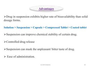 Drug in suspension exhibits higher rate of bioavailability than solid
dosage forms.
Solution > Suspension > Capsule > Compressed Tablet > Coated tablet
Suspension can improve chemical stability of certain drug.
Controlled drug release
Suspension can mask the unpleasant/ bitter taste of drug.
 Ease of administration.
Advantages
SUSPENSIONS 10
 