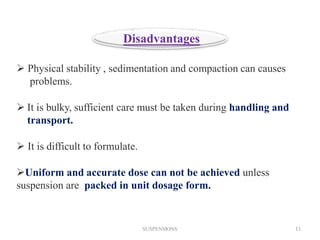  Physical stability , sedimentation and compaction can causes
problems.
 It is bulky, sufficient care must be taken during handling and
transport.
 It is difficult to formulate.
Uniform and accurate dose can not be achieved unless
suspension are packed in unit dosage form.
Disadvantages
SUSPENSIONS 11
 