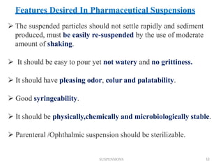 SUSPENSIONS 12
 The suspended particles should not settle rapidly and sediment
produced, must be easily re-suspended by the use of moderate
amount of shaking.
 It should be easy to pour yet not watery and no grittiness.
 It should have pleasing odor, colur and palatability.
 Good syringeability.
 It should be physically,chemically and microbiologically stable.
 Parenteral /Ophthalmic suspension should be sterilizable.
Features Desired In Pharmaceutical Suspensions
 