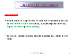 SUSPENSIONS 17
Introduction
 Pharmaceutical suspensions for oral use are generally packed
in wide mouth container having adequate space above the
liquid to ensure proper mixing.
 Parenteral suspensions are packed in either glass ampoules or
vials.
Packaging of Suspensions
 