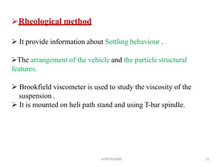 SUSPENSIONS 21
Rheological method
 It provide information about Settling behaviour .
The arrangement of the vehicle and the particle structural
features.
 Brookfield viscometer is used to study the viscosity of the
suspension .
 It is mounted on heli path stand and using T-bar spindle.
 