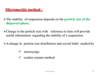 SUSPENSIONS 24
Micromeritic method :
The stability of suspension depends on the particle size of the
dispersed phase.
Change in the particle size with reference to time will provide
useful information regarding the stability of a suspension.
Achange in particle size distribution and crystal habit studied by
 microscopy
 coulter counter method
 