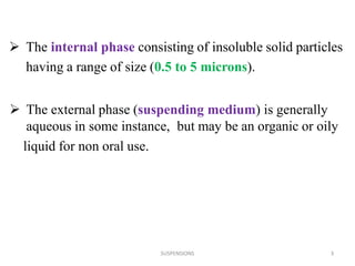 SUSPENSIONS 3
 The internal phase consisting of insoluble solid particles
having a range of size (0.5 to 5 microns).
 The external phase (suspending medium) is generally
aqueous in some instance, but may be an organic or oily
liquid for non oral use.
 