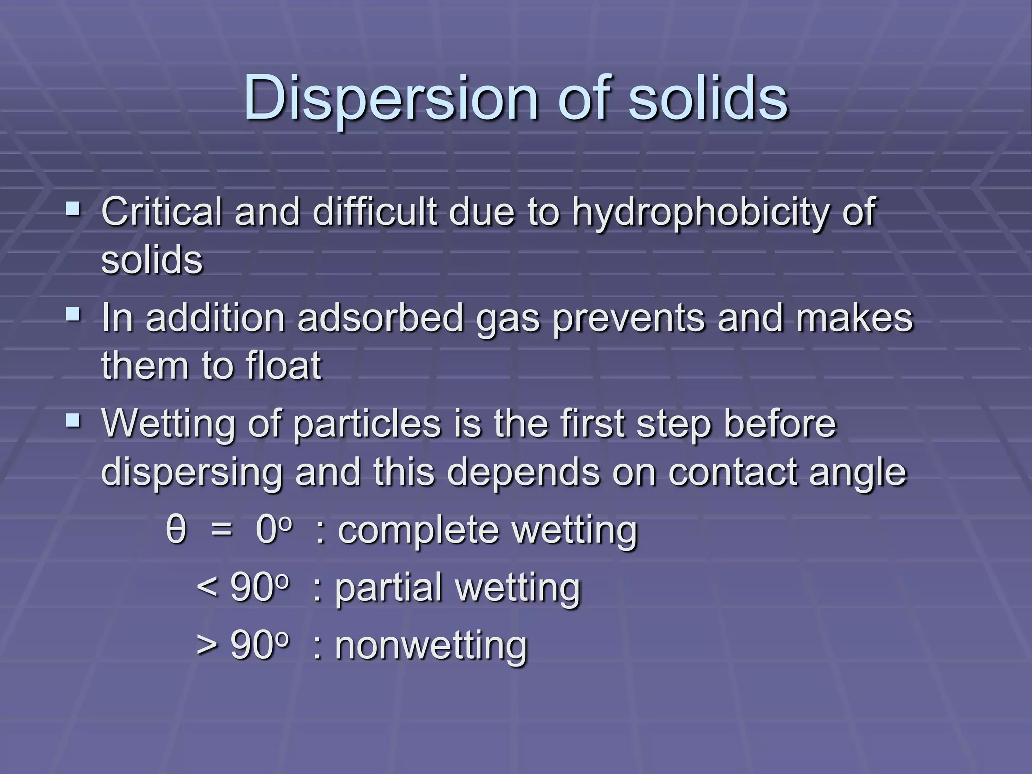 Dispersion of solids
 Critical and difficult due to hydrophobicity of
solids
 In addition adsorbed gas prevents and makes
them to float
 Wetting of particles is the first step before
dispersing and this depends on contact angle
θ = 0o : complete wetting
< 90o : partial wetting
> 90o : nonwetting
 