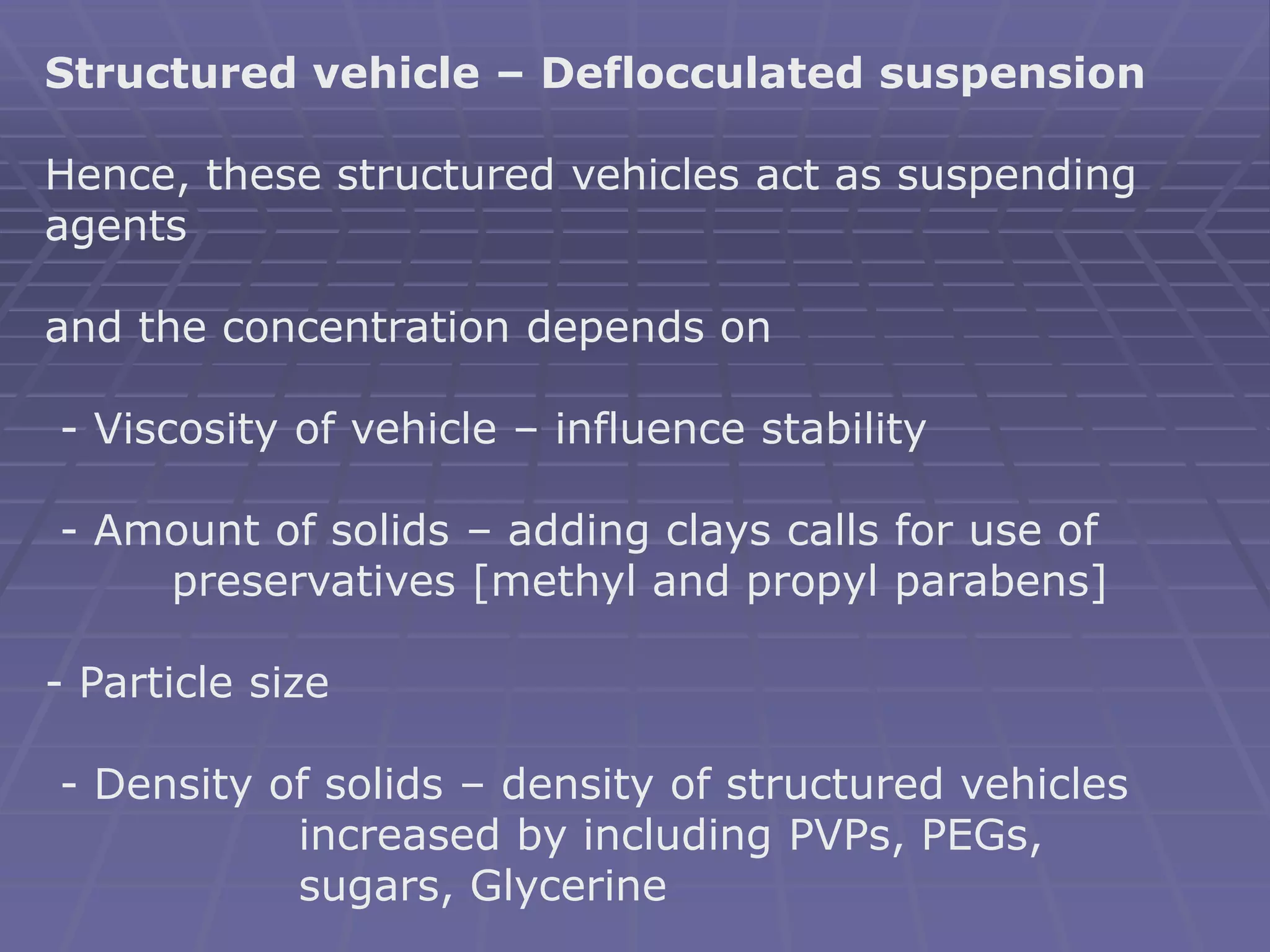 Structured vehicle – Deflocculated suspension
Hence, these structured vehicles act as suspending
agents
and the concentration depends on
- Viscosity of vehicle – influence stability
- Amount of solids – adding clays calls for use of
preservatives [methyl and propyl parabens]
- Particle size
- Density of solids – density of structured vehicles
increased by including PVPs, PEGs,
sugars, Glycerine
 