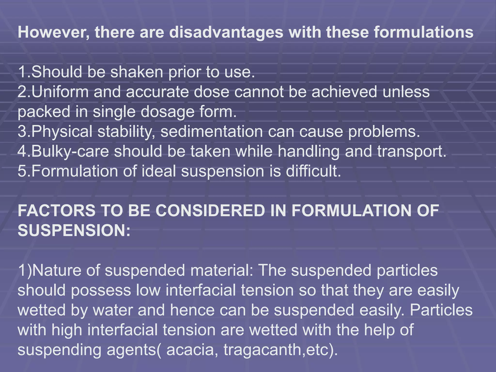 However, there are disadvantages with these formulations
1.Should be shaken prior to use.
2.Uniform and accurate dose cannot be achieved unless
packed in single dosage form.
3.Physical stability, sedimentation can cause problems.
4.Bulky-care should be taken while handling and transport.
5.Formulation of ideal suspension is difficult.
FACTORS TO BE CONSIDERED IN FORMULATION OF
SUSPENSION:
1)Nature of suspended material: The suspended particles
should possess low interfacial tension so that they are easily
wetted by water and hence can be suspended easily. Particles
with high interfacial tension are wetted with the help of
suspending agents( acacia, tragacanth,etc).
 