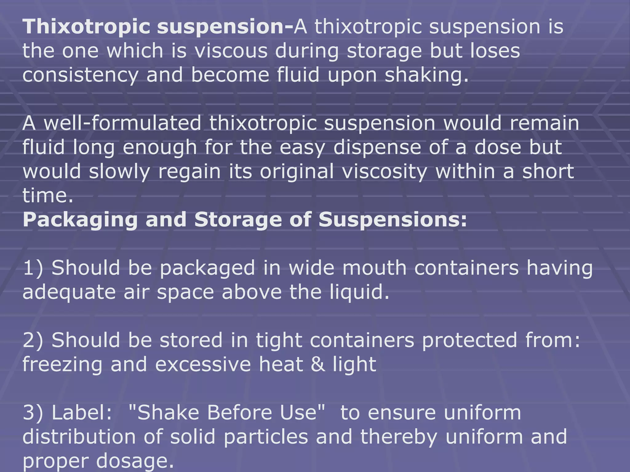 Thixotropic suspension-A thixotropic suspension is
the one which is viscous during storage but loses
consistency and become fluid upon shaking.
A well-formulated thixotropic suspension would remain
fluid long enough for the easy dispense of a dose but
would slowly regain its original viscosity within a short
time.
Packaging and Storage of Suspensions:
1) Should be packaged in wide mouth containers having
adequate air space above the liquid.
2) Should be stored in tight containers protected from:
freezing and excessive heat & light
3) Label: "Shake Before Use" to ensure uniform
distribution of solid particles and thereby uniform and
proper dosage.
 