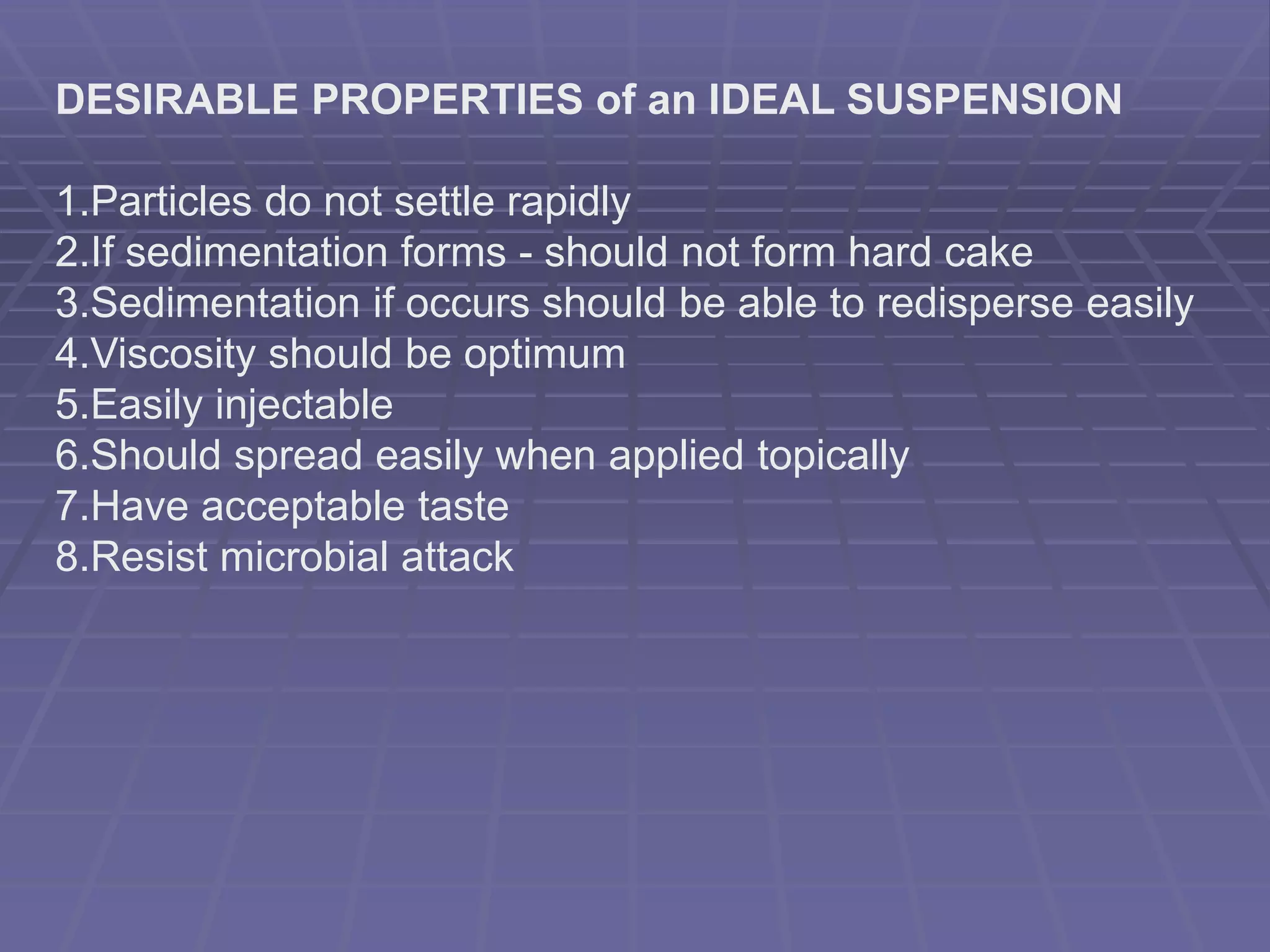 DESIRABLE PROPERTIES of an IDEAL SUSPENSION
1.Particles do not settle rapidly
2.If sedimentation forms - should not form hard cake
3.Sedimentation if occurs should be able to redisperse easily
4.Viscosity should be optimum
5.Easily injectable
6.Should spread easily when applied topically
7.Have acceptable taste
8.Resist microbial attack
 