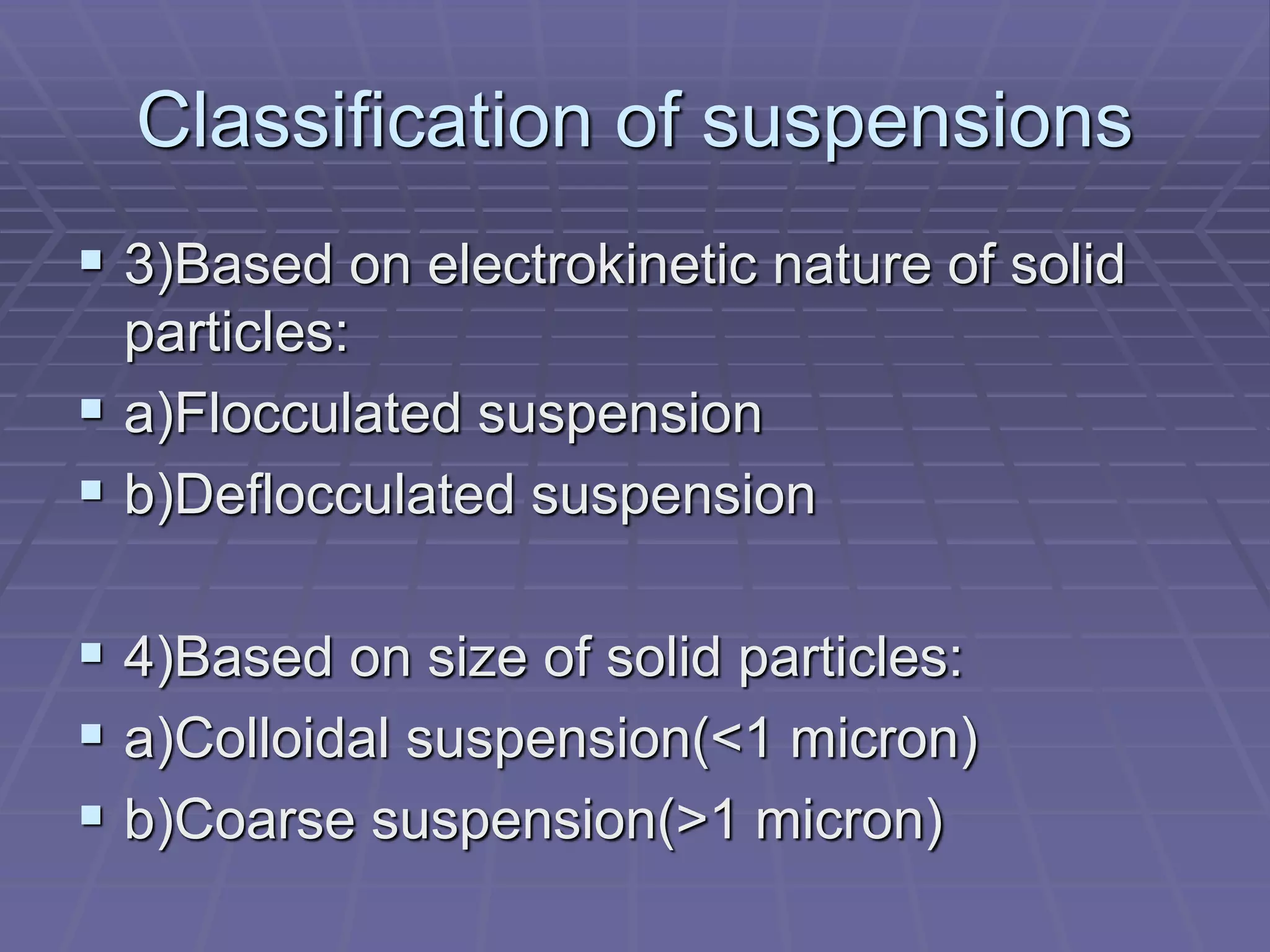 Classification of suspensions
 3)Based on electrokinetic nature of solid
particles:
 a)Flocculated suspension
 b)Deflocculated suspension
 4)Based on size of solid particles:
 a)Colloidal suspension(<1 micron)
 b)Coarse suspension(>1 micron)
 