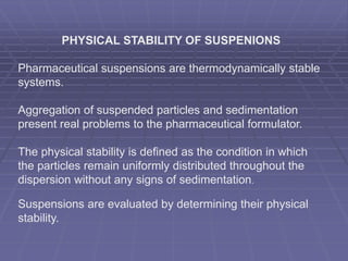 PHYSICAL STABILITY OF SUSPENIONS
Pharmaceutical suspensions are thermodynamically stable
systems.
Aggregation of suspended particles and sedimentation
present real problems to the pharmaceutical formulator.
The physical stability is defined as the condition in which
the particles remain uniformly distributed throughout the
dispersion without any signs of sedimentation.
Suspensions are evaluated by determining their physical
stability.
 