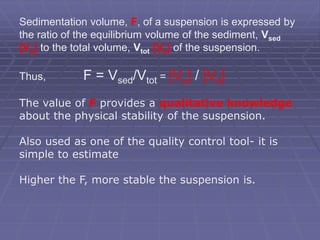 Sedimentation volume, F, of a suspension is expressed by
the ratio of the equilibrium volume of the sediment, Vsed
[Vu] to the total volume, Vtot [Vo] of the suspension.
Thus, F = Vsed/Vtot = [Vu] / [Vo]
The value of F provides a qualitative knowledge
about the physical stability of the suspension.
Also used as one of the quality control tool- it is
simple to estimate
Higher the F, more stable the suspension is.
 
