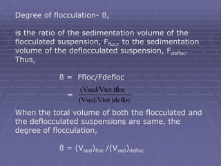 Degree of flocculation- ß,
is the ratio of the sedimentation volume of the
flocculated suspension, Ffloc, to the sedimentation
volume of the deflocculated suspension, Fdefloc.
Thus,
ß = Ffloc/Fdefloc
=
When the total volume of both the flocculated and
the deflocculated suspensions are same, the
degree of flocculation,
ß = (Vsed)floc /(Vsed)defloc
)defloc
(Vsed/Vtot
)floc
(Vsed/Vtot
 