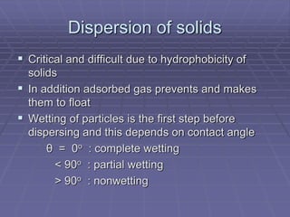 Dispersion of solids
 Critical and difficult due to hydrophobicity of
solids
 In addition adsorbed gas prevents and makes
them to float
 Wetting of particles is the first step before
dispersing and this depends on contact angle
θ = 0o : complete wetting
< 90o : partial wetting
> 90o : nonwetting
 