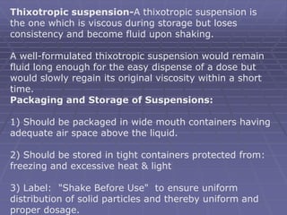 Thixotropic suspension-A thixotropic suspension is
the one which is viscous during storage but loses
consistency and become fluid upon shaking.
A well-formulated thixotropic suspension would remain
fluid long enough for the easy dispense of a dose but
would slowly regain its original viscosity within a short
time.
Packaging and Storage of Suspensions:
1) Should be packaged in wide mouth containers having
adequate air space above the liquid.
2) Should be stored in tight containers protected from:
freezing and excessive heat & light
3) Label: "Shake Before Use" to ensure uniform
distribution of solid particles and thereby uniform and
proper dosage.
 