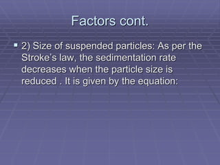Factors cont.
 2) Size of suspended particles: As per the
Stroke’s law, the sedimentation rate
decreases when the particle size is
reduced . It is given by the equation:
 