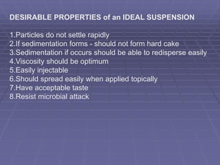 DESIRABLE PROPERTIES of an IDEAL SUSPENSION
1.Particles do not settle rapidly
2.If sedimentation forms - should not form hard cake
3.Sedimentation if occurs should be able to redisperse easily
4.Viscosity should be optimum
5.Easily injectable
6.Should spread easily when applied topically
7.Have acceptable taste
8.Resist microbial attack
 