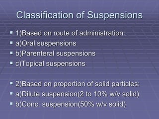Classification of Suspensions
 1)Based on route of administration:
 a)Oral suspensions
 b)Parenteral suspensions
 c)Topical suspensions
 2)Based on proportion of solid particles:
 a)Dilute suspension(2 to 10% w/v solid)
 b)Conc. suspension(50% w/v solid)
 