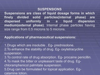 SUSPENSIONS
Suspensions are class of liquid dosage forms in which
finely divided solid particles(internal phase) are
dispersed uniformly in a liquid dispersion
medium(external phase). Internal phase particles having
size range from 0.5 microns to 5 microns.
Applications of pharmaceutical suspensions:
1.Drugs which are insoluble . Eg- prednisolone.
2.To enhance the stability of drug. Eg- oxytetracycline
suspension.
3.To control rate of drug absorption. Eg- procaine penicillin.
4.To mask the bitter or unpleasant taste of drug. Eg-
chloramphenicol palmitate suspension.
5.Drug can be formulated for topical application. Eg-
calamine lotion.
 