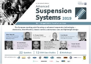 11th
International Conference
Advanced
Suspension
Systems 2019
16 – 18 April 2019 | Frankfurt am Main
The European meeting point focusing on advanced suspension technologies –
electronics, electrification, chassis control, autonomous cars and lightweight design
With contributions from
Olivier Raynauld
Manager, Global Technology
and Business Development
BWI Group, France
Dr. Xavier Mouton
Lead System Architect &
Expertise of MultiSense &
Vehicle Motion Control,
Renault, France
Pedro E. Jiménez
Section Manager R&D -
Steering, Suspension, Front
Axle, Tires&Wheels
Nissan Technical Center
Europe, Spain
Vincent Hernette
Suspension Expert
PSA Groupe, France
Sven Albrecht
Manager Chassis Development
Volkswagen AG, Germany
Dr. Thomas Schmitz
Global Suspension Manager
Ford, Germany
Produced by
22 Speakers 12 OEM Case Studies 4 Workshops
 