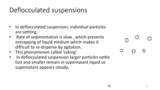 Deflocculated suspensions
• In deflocculated suspension, individual particles
are settling.
• Rate of sedimentation is slow , which prevents
entrapping of liquid medium which makes it
difficult to re-disperse by agitation.
• This phenomenon called ‘caking’
• In deflocculated suspension larger particles settle
fast and smaller remain in supernatant liquid so
supernatant appears cloudy.
13
13
 