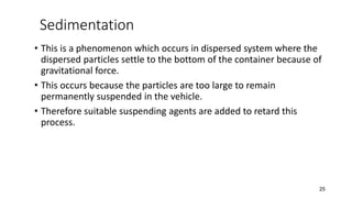 Sedimentation
• This is a phenomenon which occurs in dispersed system where the
dispersed particles settle to the bottom of the container because of
gravitational force.
• This occurs because the particles are too large to remain
permanently suspended in the vehicle.
• Therefore suitable suspending agents are added to retard this
process.
25
 